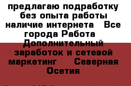 предлагаю подработку без опыта работы,наличие интернета - Все города Работа » Дополнительный заработок и сетевой маркетинг   . Северная Осетия